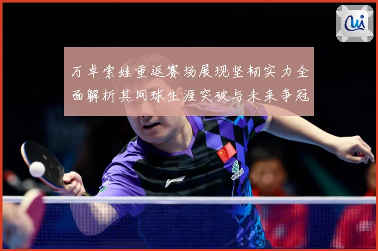 万卓索娃重返赛场展现坚韧实力全面解析其网球生涯突破与未来争冠前景-深度解析