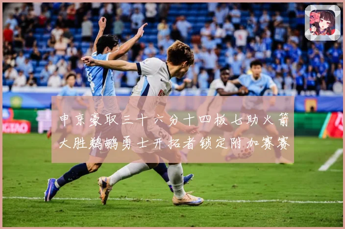 申京豪取三十六分十四板七助火箭大胜鹈鹕勇士开拓者锁定附加赛赛场复盘-深度解析