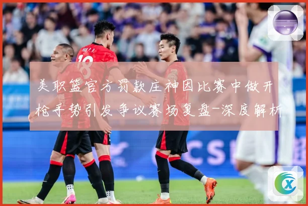 美职篮官方罚款庄神因比赛中做开枪手势引发争议赛场复盘-深度解析