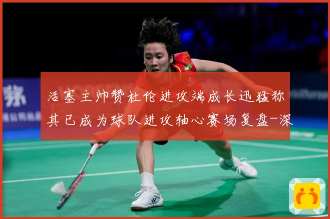 活塞主帅赞杜伦进攻端成长迅猛称其已成为球队进攻轴心赛场复盘-深度解析