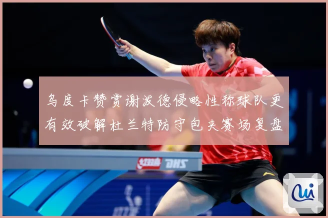 乌度卡赞赏谢泼德侵略性称球队更有效破解杜兰特防守包夹赛场复盘-深度解析