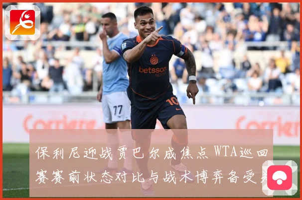 保利尼迎战贾巴尔成焦点 WTA巡回赛赛前状态对比与战术博弈备受关注-深度解析