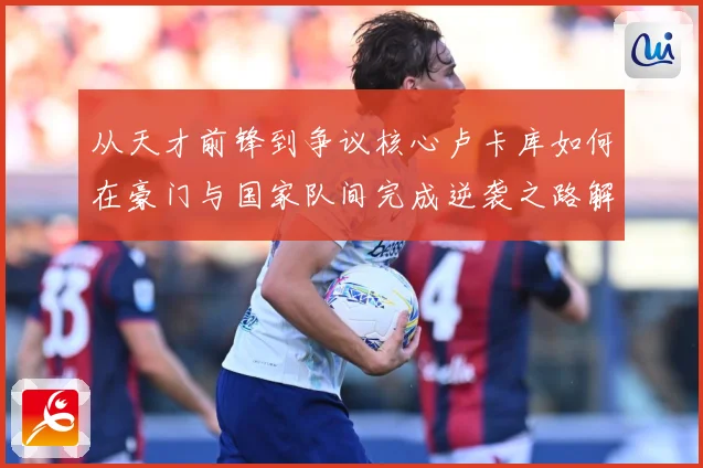 从天才前锋到争议核心卢卡库如何在豪门与国家队间完成逆袭之路解析-深度解析