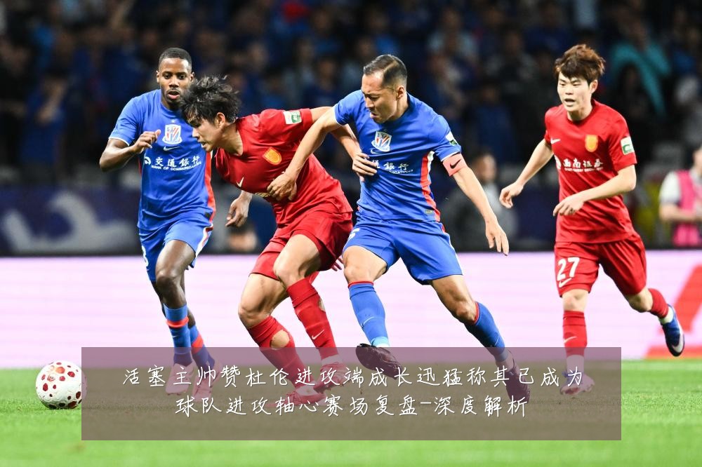 活塞主帅赞杜伦进攻端成长迅猛称其已成为球队进攻轴心赛场复盘-深度解析